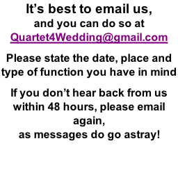It’s best to email us,  and you can do so at  Quartet4Wedding@gmail.com  Please state the date, place and  type of function you have in mind  If you don’t hear back from us within 48 hours, please email again, as messages do go astray!