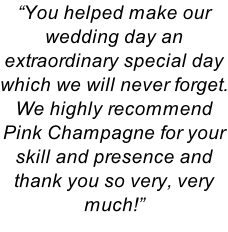 “You helped make our wedding day an extraordinary special day which we will never forget.  We highly recommend  Pink Champagne for your  skill and presence and thank you so very, very much!”